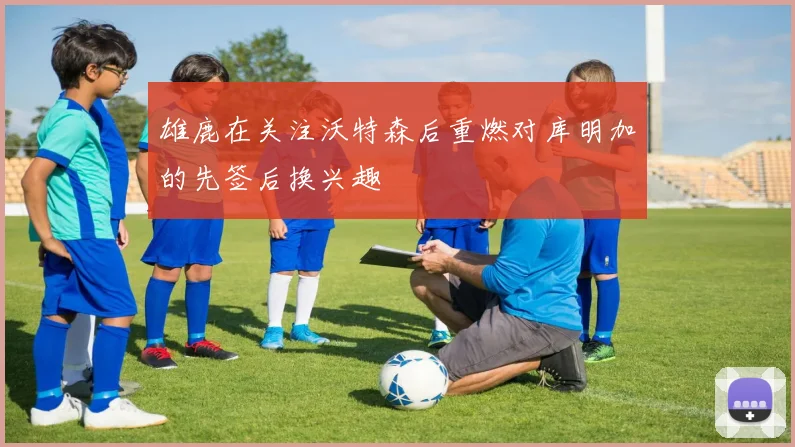 雄鹿在关注沃特森后重燃对库明加的先签后换兴趣