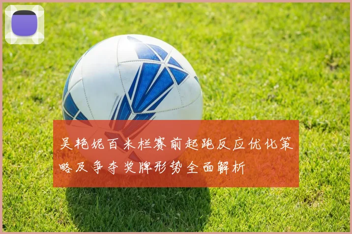 吴艳妮百米栏赛前起跑反应优化策略及争夺奖牌形势全面解析