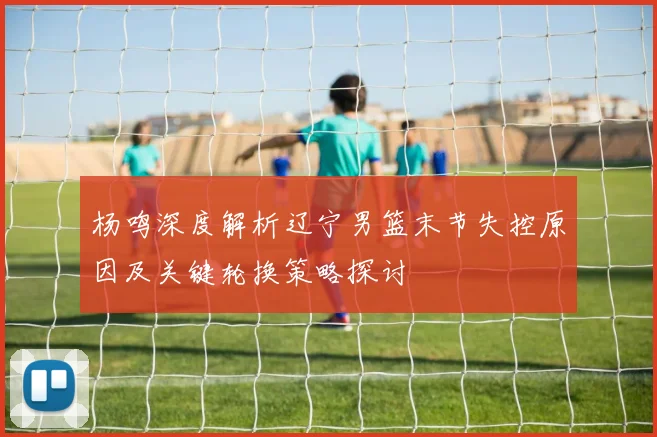 杨鸣深度解析辽宁男篮末节失控原因及关键轮换策略探讨