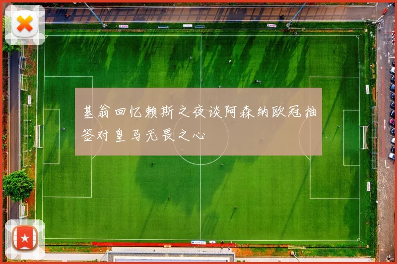 基翁回忆赖斯之夜谈阿森纳欧冠抽签对皇马无畏之心