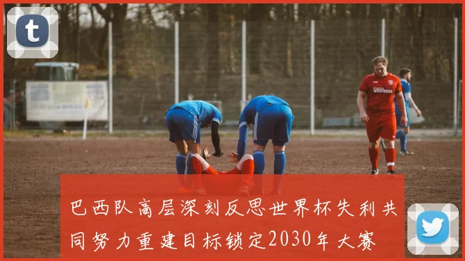 巴西队高层深刻反思世界杯失利共同努力重建目标锁定2030年大赛
